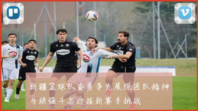 新疆篮球队奋勇争先展现团队精神与顽强斗志迎接新赛季挑战