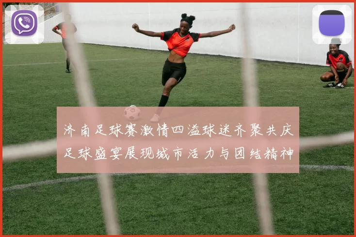 济南足球赛激情四溢球迷齐聚共庆足球盛宴展现城市活力与团结精神