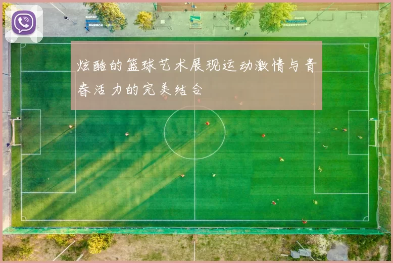 炫酷的篮球艺术展现运动激情与青春活力的完美结合