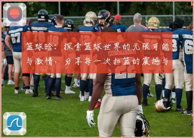 篮球晗：探索篮球世界的无限可能与激情，分享每一次扣篮的震撼与感动