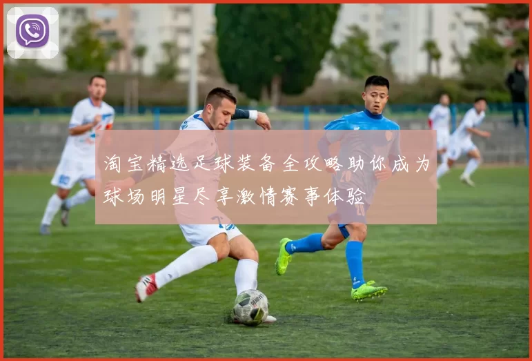 淘宝精选足球装备全攻略助你成为球场明星尽享激情赛事体验