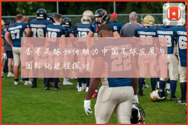 香港足球如何助力中国足球发展与国际化进程探讨