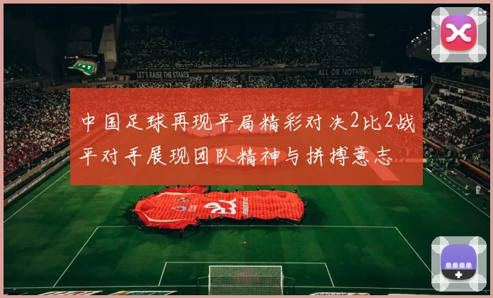 中国足球再现平局精彩对决2比2战平对手展现团队精神与拼搏意志